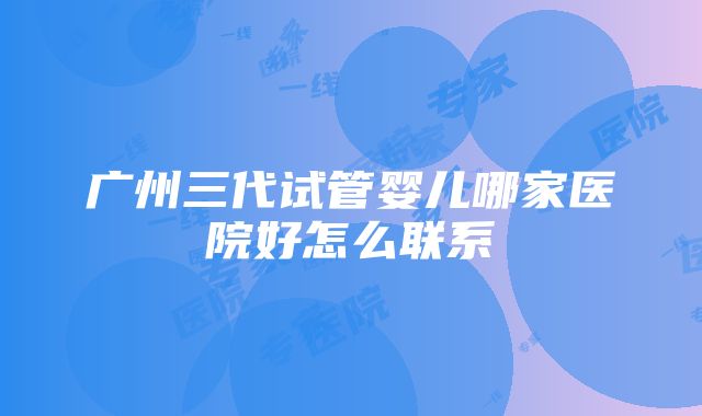 广州三代试管婴儿哪家医院好怎么联系