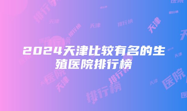 2024天津比较有名的生殖医院排行榜