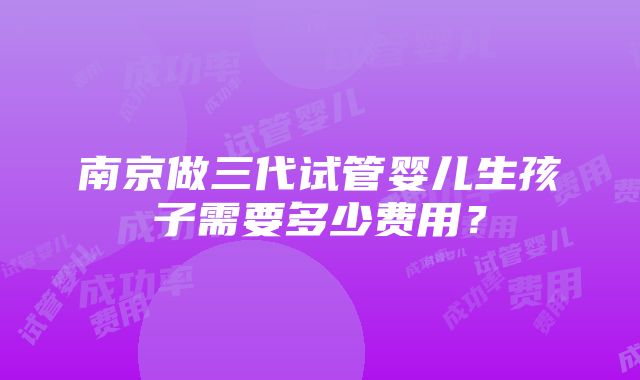 南京做三代试管婴儿生孩子需要多少费用？