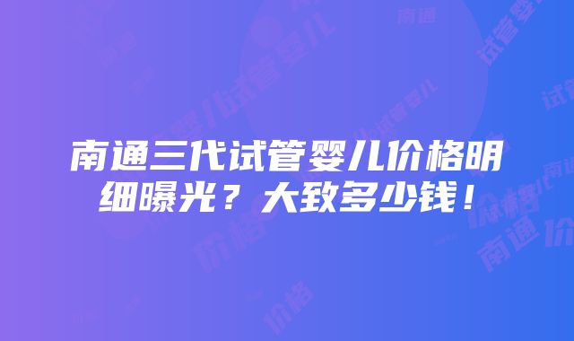 南通三代试管婴儿价格明细曝光？大致多少钱！