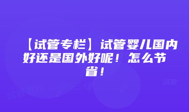 【试管专栏】试管婴儿国内好还是国外好呢！怎么节省！