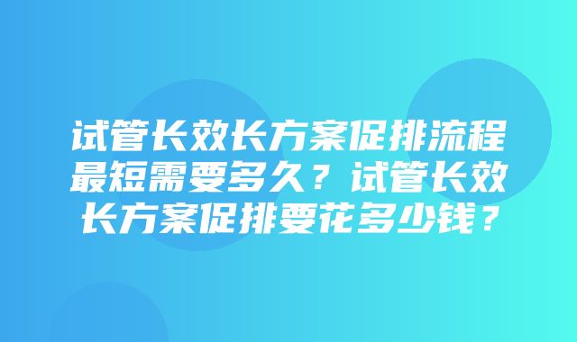 试管长效长方案促排流程最短需要多久？试管长效长方案促排要花多少钱？