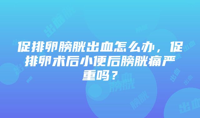 促排卵膀胱出血怎么办，促排卵术后小便后膀胱痛严重吗？