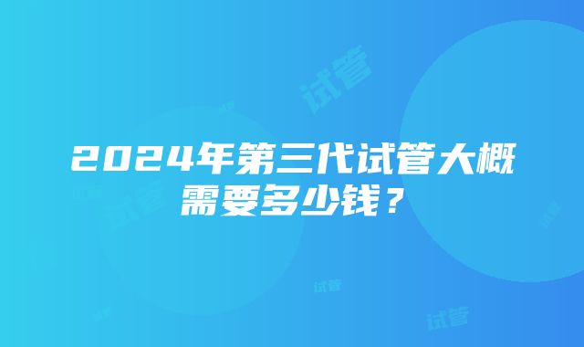 2024年第三代试管大概需要多少钱？