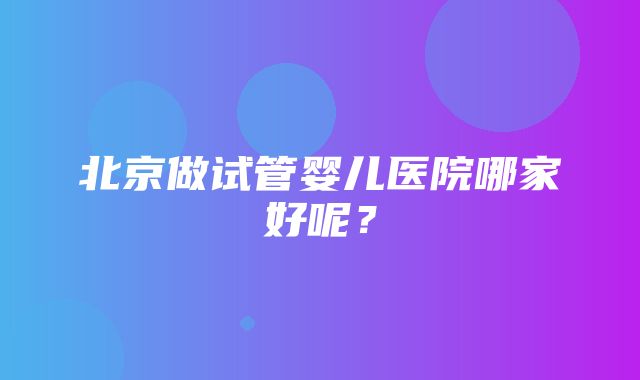 北京做试管婴儿医院哪家好呢？