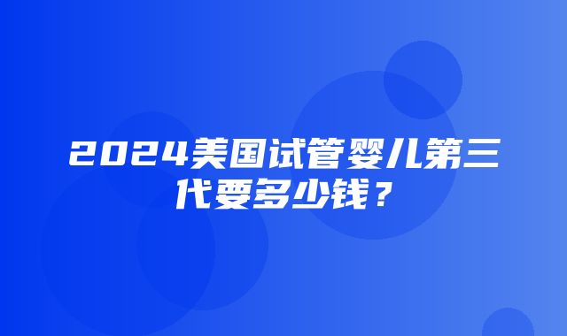 2024美国试管婴儿第三代要多少钱？