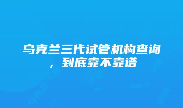 乌克兰三代试管机构查询，到底靠不靠谱