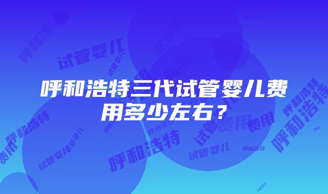 呼和浩特三代试管婴儿费用多少左右？