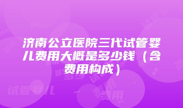 济南公立医院三代试管婴儿费用大概是多少钱（含费用构成）