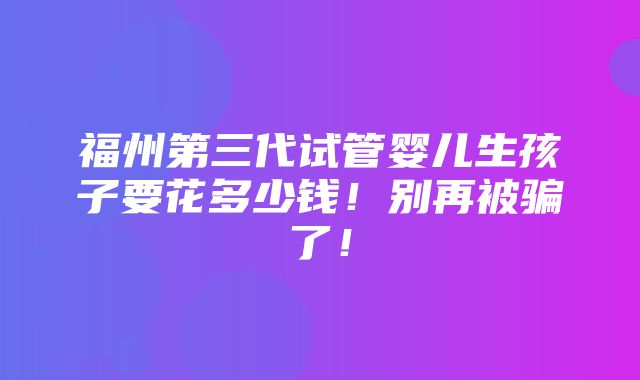 福州第三代试管婴儿生孩子要花多少钱！别再被骗了！