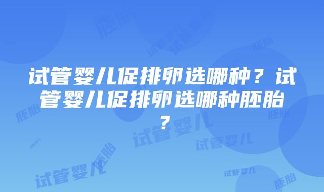 试管婴儿促排卵选哪种？试管婴儿促排卵选哪种胚胎？