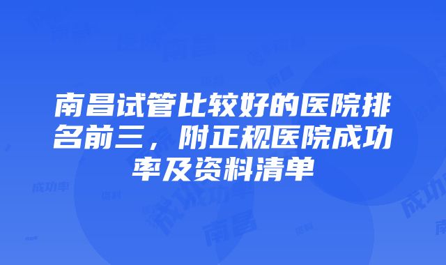 南昌试管比较好的医院排名前三，附正规医院成功率及资料清单