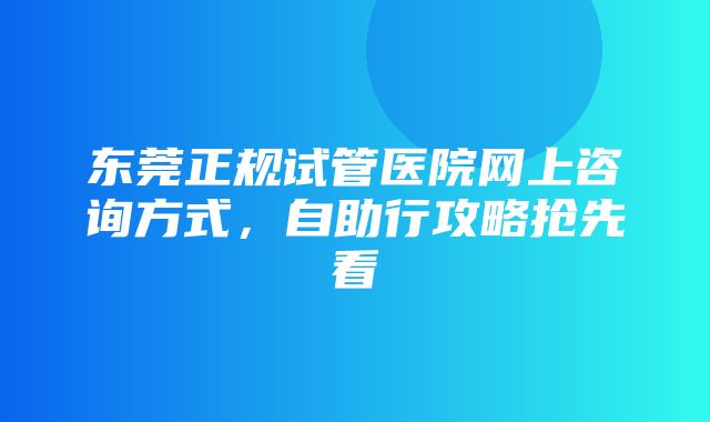 东莞正规试管医院网上咨询方式，自助行攻略抢先看