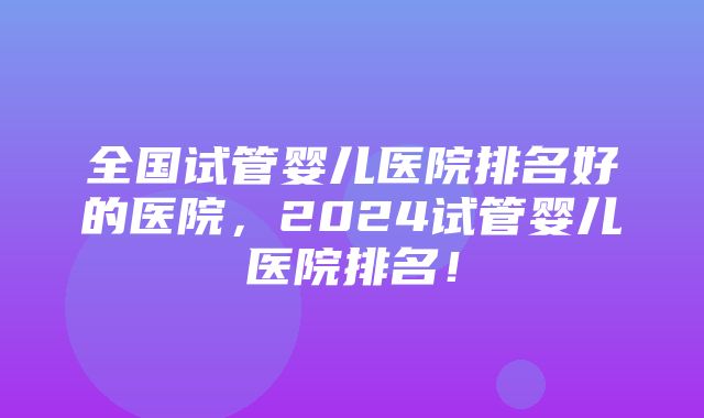 全国试管婴儿医院排名好的医院，2024试管婴儿医院排名！