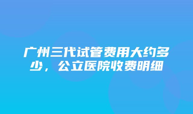 广州三代试管费用大约多少，公立医院收费明细