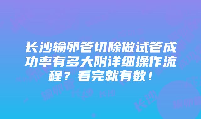 长沙输卵管切除做试管成功率有多大附详细操作流程？看完就有数！