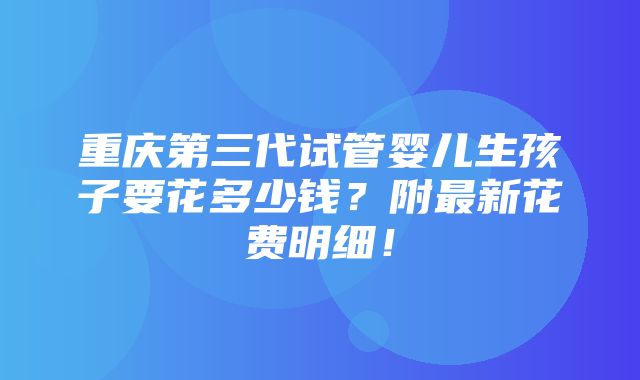 重庆第三代试管婴儿生孩子要花多少钱？附最新花费明细！