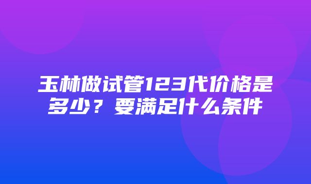 玉林做试管123代价格是多少？要满足什么条件