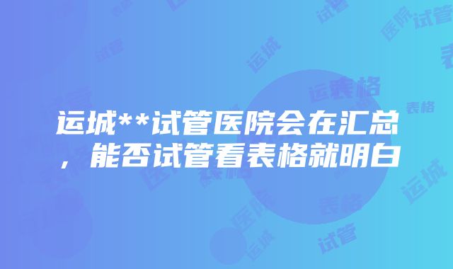 运城**试管医院会在汇总，能否试管看表格就明白