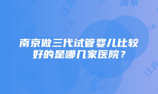 南京做三代试管婴儿比较好的是哪几家医院？