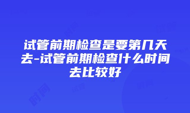 试管前期检查是要第几天去-试管前期检查什么时间去比较好