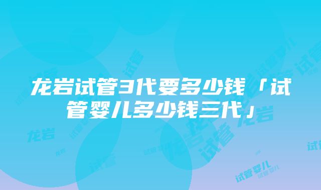 龙岩试管3代要多少钱「试管婴儿多少钱三代」