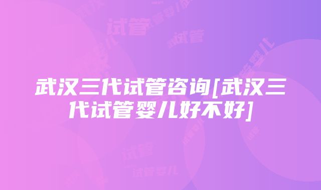 武汉三代试管咨询[武汉三代试管婴儿好不好]