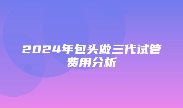 2024年包头做三代试管费用分析