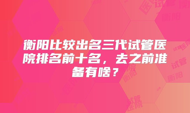 衡阳比较出名三代试管医院排名前十名，去之前准备有啥？