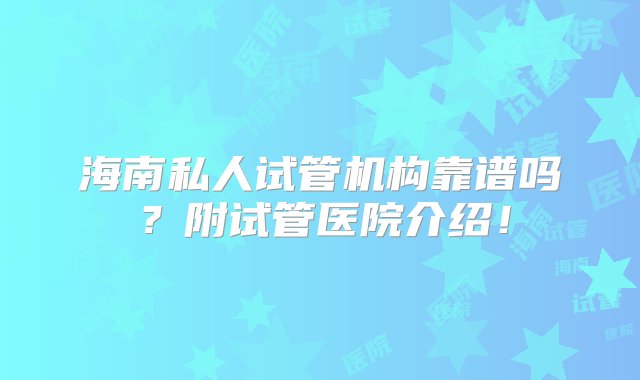 海南私人试管机构靠谱吗？附试管医院介绍！