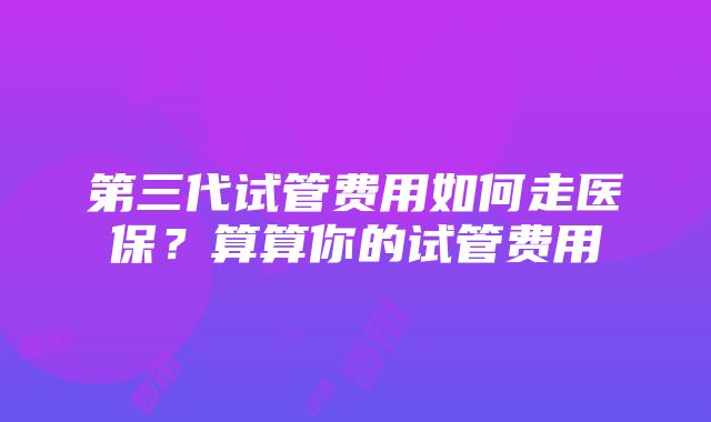 第三代试管费用如何走医保？算算你的试管费用