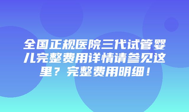 全国正规医院三代试管婴儿完整费用详情请参见这里？完整费用明细！