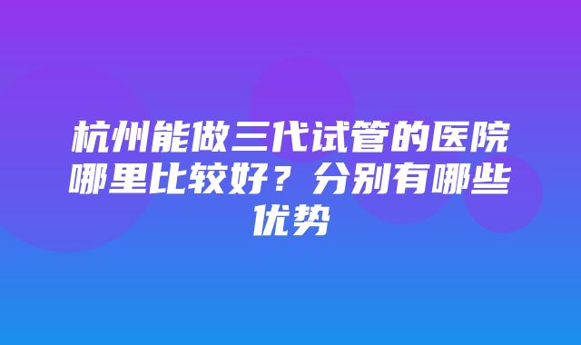 杭州能做三代试管的医院哪里比较好？分别有哪些优势