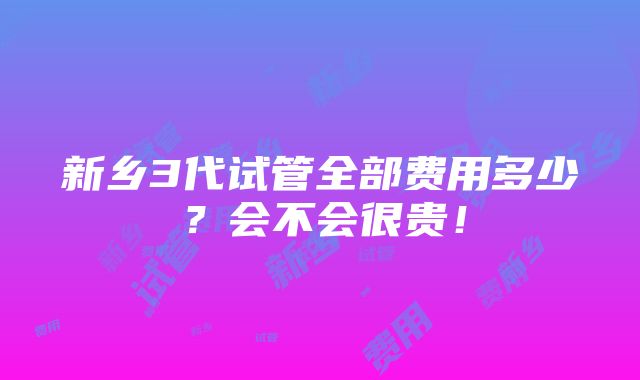 新乡3代试管全部费用多少？会不会很贵！