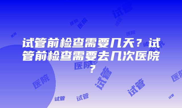 试管前检查需要几天？试管前检查需要去几次医院？