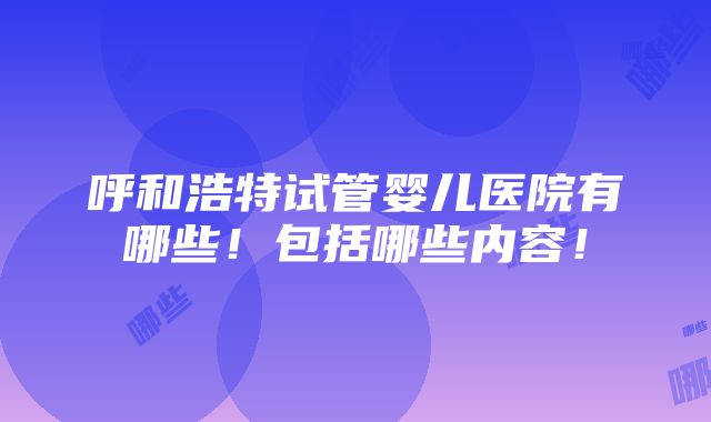 呼和浩特试管婴儿医院有哪些！包括哪些内容！