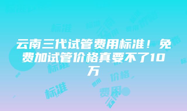 云南三代试管费用标准！免费加试管价格真要不了10万