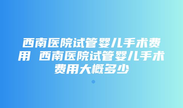 西南医院试管婴儿手术费用 西南医院试管婴儿手术费用大概多少