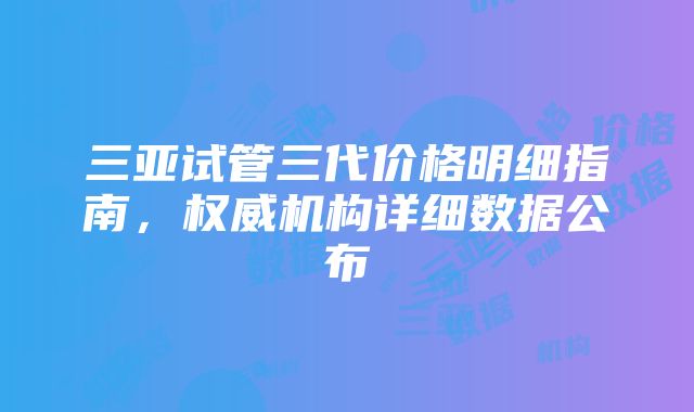 三亚试管三代价格明细指南，权威机构详细数据公布