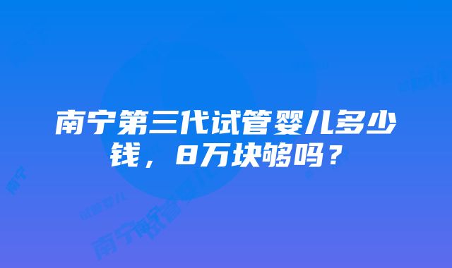 南宁第三代试管婴儿多少钱，8万块够吗？