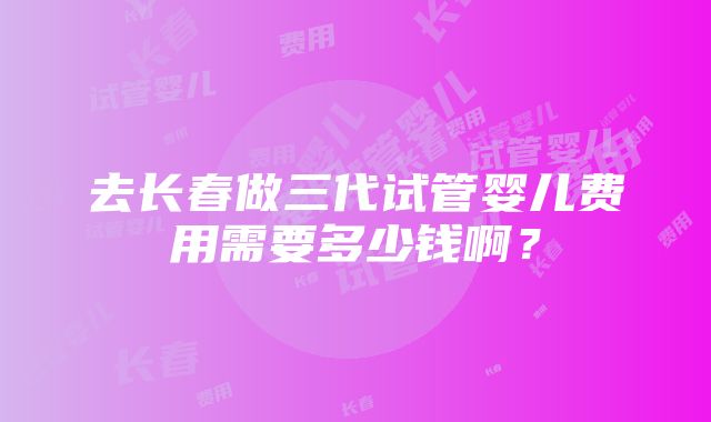 去长春做三代试管婴儿费用需要多少钱啊？