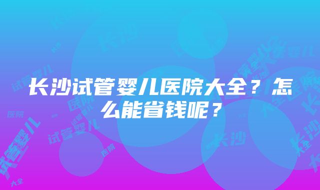 长沙试管婴儿医院大全？怎么能省钱呢？