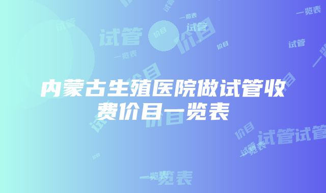 内蒙古生殖医院做试管收费价目一览表