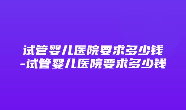 试管婴儿医院要求多少钱-试管婴儿医院要求多少钱