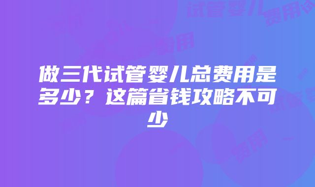 做三代试管婴儿总费用是多少？这篇省钱攻略不可少