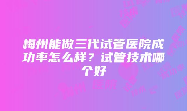 梅州能做三代试管医院成功率怎么样？试管技术哪个好