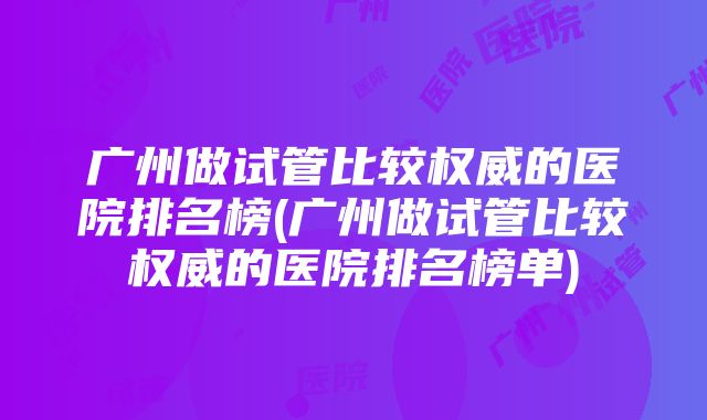 广州做试管比较权威的医院排名榜(广州做试管比较权威的医院排名榜单)