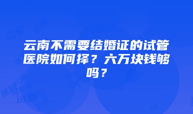 云南不需要结婚证的试管医院如何择？六万块钱够吗？