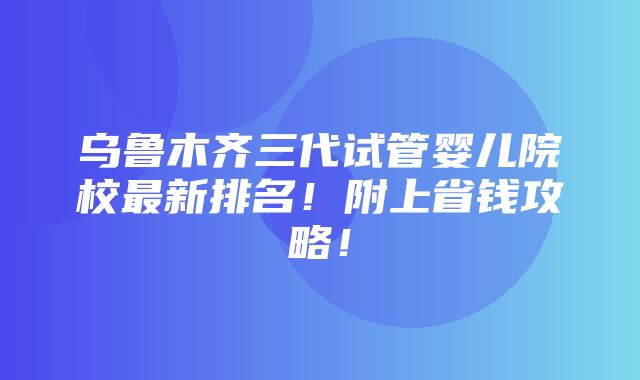 乌鲁木齐三代试管婴儿院校最新排名！附上省钱攻略！