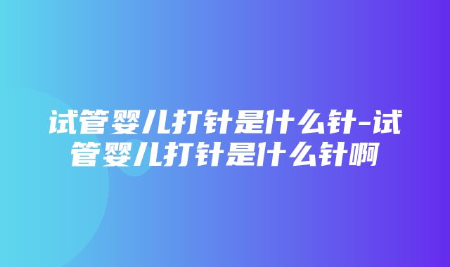 试管婴儿打针是什么针-试管婴儿打针是什么针啊